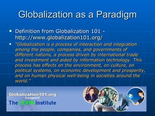Globalization as a Paradigm Definition from Globalization 101 -  http://www.globalization101.org/ “ Globalization is a process of interaction and integration among the people, companies, and governments of different nations, a process driven by international trade and investment and aided by information technology. This process has effects on the environment, on culture, on political systems, on economic development and prosperity, and on human physical well-being in societies around the world.” 