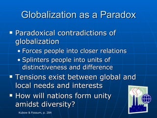 Globalization as a Paradox Paradoxical contradictions of globalization Forces people into closer relations Splinters people into units of distinctiveness and difference Tensions exist between global and local needs and interests How will nations form unity amidst diversity? Kubow & Fossum, p. 284 