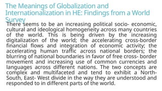 The Meanings of Globalization and
Internationalization in HE: Findings from a World
Survey
There seems to be an increasing political socio- economic,
cultural and ideological homogeneity across many countries
of the world. This is being driven by the increasing
digitalization of the world; the accelerating cross-border
financial flows and integration of economic activity; the
accelerating human traffic across national borders; the
blurring of national boundaries in favor of free cross- border
movement and increasing use of common currencies and
languages across different nations. The two concepts are
complex and multifaceted and tend to exhibit a North-
South, East- West divide in the way they are understood and
responded to in different parts of the world.
 