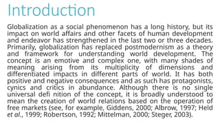 Introduction
Globalization as a social phenomenon has a long history, but its
impact on world affairs and other facets of human development
and endeavor has strengthened in the last two or three decades.
Primarily, globalization has replaced postmodernism as a theory
and framework for understanding world development. The
concept is an emotive and complex one, with many shades of
meaning arising from its multiplicity of dimensions and
differentiated impacts in different parts of world. It has both
positive and negative consequences and as such has protagonists,
cynics and critics in abundance. Although there is no single
universal defi nition of the concept, it is broadly understood to
mean the creation of world relations based on the operation of
free markets (see, for example, Giddens, 2000; Albrow, 1997; Held
et al., 1999; Robertson, 1992; Mittelman, 2000; Steger, 2003).
 