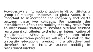 However, while internationalization in HE constitutes a
group of strategic responses to globalization, it is
important to acknowledge the reciprocity that exists
between these two concepts. For example, the
intensification of student mobility that may result from
an institutional strategy to increase overseas student
recruitment contributes to the further intensification of
globalization. Similarly, intensifying curriculum
internationalization processes will result in making the
university educational product more attractive and
therefore help to increase student mobility in
recruitment markets.
 
