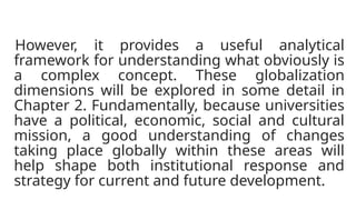 However, it provides a useful analytical
framework for understanding what obviously is
a complex concept. These globalization
dimensions will be explored in some detail in
Chapter 2. Fundamentally, because universities
have a political, economic, social and cultural
mission, a good understanding of changes
taking place globally within these areas will
help shape both institutional response and
strategy for current and future development.
 