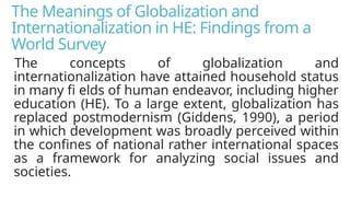 The Meanings of Globalization and
Internationalization in HE: Findings from a
World Survey
The concepts of globalization and
internationalization have attained household status
in many fi elds of human endeavor, including higher
education (HE). To a large extent, globalization has
replaced postmodernism (Giddens, 1990), a period
in which development was broadly perceived within
the confines of national rather international spaces
as a framework for analyzing social issues and
societies.
 