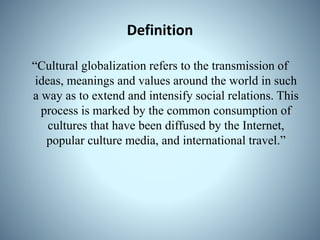 Definition
“Cultural globalization refers to the transmission of
ideas, meanings and values around the world in such
a way as to extend and intensify social relations. This
process is marked by the common consumption of
cultures that have been diffused by the Internet,
popular culture media, and international travel.”
 