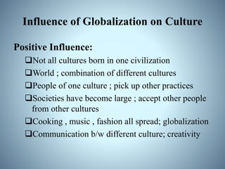 Influence of Globalization on Culture
Positive Influence:
Not all cultures born in one civilization
World ; combination of different cultures
People of one culture ; pick up other practices
Societies have become large ; accept other people
from other cultures
Cooking , music , fashion all spread; globalization
Communication b/w different culture; creativity
 