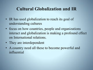 Cultural Globalization and IR
• IR has used globalization to reach its goal of
understanding cultures
• focus on how countries, people and organizations
interact and globalization is making a profound effect
on International relations.
• They are interdependent
• A country need all these to become powerful and
influential
 
