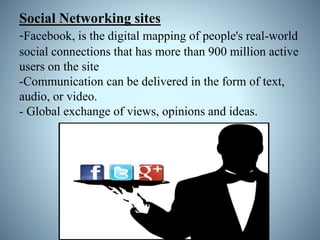 Social Networking sites
-Facebook, is the digital mapping of people's real-world
social connections that has more than 900 million active
users on the site
-Communication can be delivered in the form of text,
audio, or video.
- Global exchange of views, opinions and ideas.
 