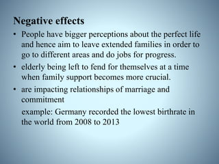 Negative effects
• People have bigger perceptions about the perfect life
and hence aim to leave extended families in order to
go to different areas and do jobs for progress.
• elderly being left to fend for themselves at a time
when family support becomes more crucial.
• are impacting relationships of marriage and
commitment
example: Germany recorded the lowest birthrate in
the world from 2008 to 2013
 