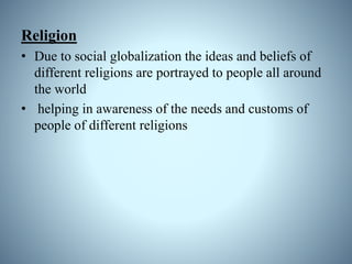 Religion
• Due to social globalization the ideas and beliefs of
different religions are portrayed to people all around
the world
• helping in awareness of the needs and customs of
people of different religions
 