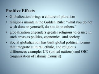 Positive Effects
• Globalization brings a culture of pluralism
• religions maintain the Golden Rule: “what you do not
wish done to yourself, do not do to others.”
• globalization engenders greater religious tolerance in
such areas as politics, economics, and society.
• Social globalization has built global political forums
that integrate cultural, ethnic, and religious
differences example: UN (united nations) and OIC
(organization of Islamic Council)
 