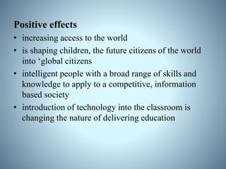 Positive effects
• increasing access to the world
• is shaping children, the future citizens of the world
into ‘global citizens
• intelligent people with a broad range of skills and
knowledge to apply to a competitive, information
based society
• introduction of technology into the classroom is
changing the nature of delivering education
 