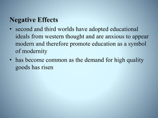 Negative Effects
• second and third worlds have adopted educational
ideals from western thought and are anxious to appear
modern and therefore promote education as a symbol
of modernity
• has become common as the demand for high quality
goods has risen
 