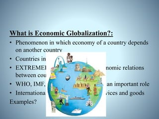 What is Economic Globalization?:
• Phenomenon in which economy of a country depends
on another country
• Countries interchange resources
• EXTREMELY important role of economic relations
between countries
• WHO, IMF, EU, WTO, UN etc play an important role
• International Trade: exchange of services and goods
Examples?
 