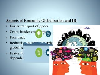Aspects of Economic Globalization and IR:
• Easier transport of goods
• Cross-border employment
• Free trade
• Reduction in cultural barriers, effective for economic
globalization
• Faster flow of information; economic relations are
dependent of information
 