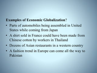 Examples of Economic Globalization?
• Parts of automobiles being assembled in United
States while coming from Japan
• A shirt sold in France could have been made from
Chinese cotton by workers in Thailand
• Dozens of Asian restaurants in a western country
• A fashion trend in Europe can come all the way to
Pakistan
 