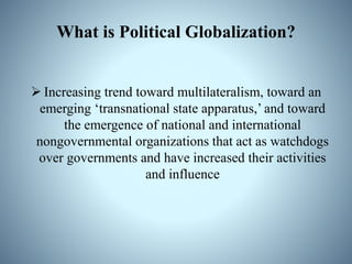 What is Political Globalization?
 Increasing trend toward multilateralism, toward an
emerging ‘transnational state apparatus,’ and toward
the emergence of national and international
nongovernmental organizations that act as watchdogs
over governments and have increased their activities
and influence
 