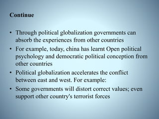 Continue
• Through political globalization governments can
absorb the experiences from other countries
• For example, today, china has learnt Open political
psychology and democratic political conception from
other countries
• Political globalization accelerates the conflict
between east and west. For example:
• Some governments will distort correct values; even
support other country's terrorist forces
 