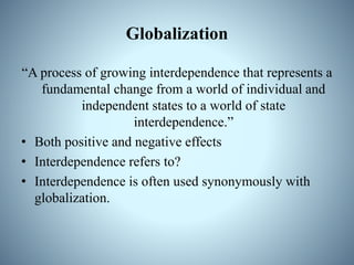Globalization
“A process of growing interdependence that represents a
fundamental change from a world of individual and
independent states to a world of state
interdependence.”
• Both positive and negative effects
• Interdependence refers to?
• Interdependence is often used synonymously with
globalization.
 