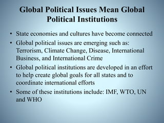 Global Political Issues Mean Global
Political Institutions
• State economies and cultures have become connected
• Global political issues are emerging such as:
Terrorism, Climate Change, Disease, International
Business, and International Crime
• Global political institutions are developed in an effort
to help create global goals for all states and to
coordinate international efforts
• Some of these institutions include: IMF, WTO, UN
and WHO
 