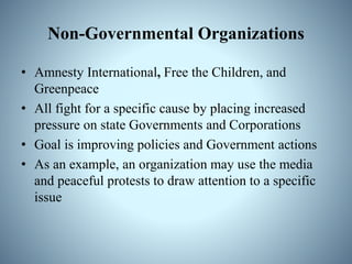 Non-Governmental Organizations
• Amnesty International, Free the Children, and
Greenpeace
• All fight for a specific cause by placing increased
pressure on state Governments and Corporations
• Goal is improving policies and Government actions
• As an example, an organization may use the media
and peaceful protests to draw attention to a specific
issue
 
