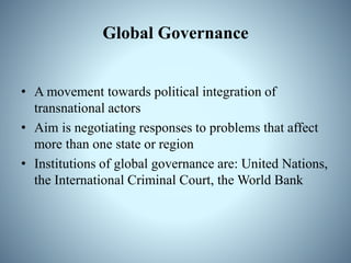 Global Governance
• A movement towards political integration of
transnational actors
• Aim is negotiating responses to problems that affect
more than one state or region
• Institutions of global governance are: United Nations,
the International Criminal Court, the World Bank
 