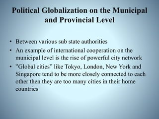 Political Globalization on the Municipal
and Provincial Level
• Between various sub state authorities
• An example of international cooperation on the
municipal level is the rise of powerful city network
• ”Global cities” like Tokyo, London, New York and
Singapore tend to be more closely connected to each
other then they are too many cities in their home
countries
 