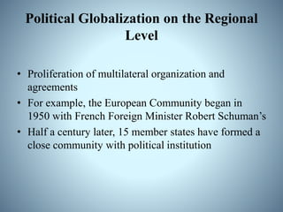 Political Globalization on the Regional
Level
• Proliferation of multilateral organization and
agreements
• For example, the European Community began in
1950 with French Foreign Minister Robert Schuman’s
• Half a century later, 15 member states have formed a
close community with political institution
 