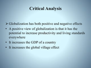 Critical Analysis
 Globalization has both positive and negative effects
• A positive view of globalization is that it has the
potential to increase productivity and living standards
everywhere
• It increases the GDP of a country
• It increases the global village effect
 