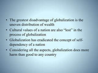 • The greatest disadvantage of globalization is the
uneven distribution of wealth
• Cultural values of a nation are also “lost” in the
process of globalization
• Globalization has eradicated the concept of self-
dependency of a nation
• Considering all the aspects, globalization does more
harm than good to any country
 