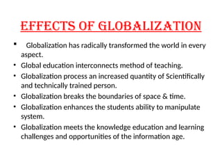 EFFECTS OF GLOBALIZATION
 Globalization has radically transformed the world in every
aspect.
• Global education interconnects method of teaching.
• Globalization process an increased quantity of Scientifically
and technically trained person.
• Globalization breaks the boundaries of space & time.
• Globalization enhances the students ability to manipulate
system.
• Globalization meets the knowledge education and learning
challenges and opportunities of the information age.
 