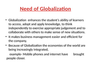 Need of Globalization
• Globalization enhances the student’s ability of learners
to access, adopt and apply knowledge, to think
independently to exercise appropriate judgement and to
collaborate with others to make sense of new situations.
• It makes business management easier and efficient for
the company.
• Because of Globalization the economies of the world are
being increasingly integrated,
example- Mobile phones and internet have brought
people closer.
 