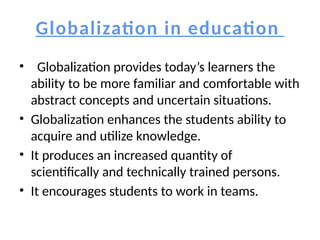 Globalization in education
• Globalization provides today’s learners the
ability to be more familiar and comfortable with
abstract concepts and uncertain situations.
• Globalization enhances the students ability to
acquire and utilize knowledge.
• It produces an increased quantity of
scientifically and technically trained persons.
• It encourages students to work in teams.
 