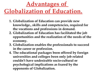 1. Globalization of Education can provide new
knowledge., skills and competencies, required for
the vocations and professions in demand.
2. Globalization of Education has facilitated the job
opportunities and the realization of the needs of the
economy.
3. Globalization enables the professionals to succeed
in the career or profession.
4. The educational packages been offered by foreign
universities and colleges been only job related
couldn’t have undesirable socio-cultural or
psychological implications as feared by the
opponents of Globalization.
Advantages of
Globalization of Education.
 