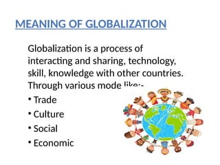 MEANING OF GLOBALIZATION
Globalization is a process of
interacting and sharing, technology,
skill, knowledge with other countries.
Through various mode like:-
• Trade
• Culture
• Social
• Economic
 