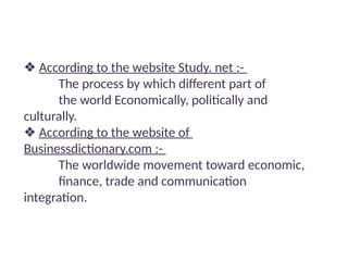 ❖ According to the website Study. net :-
The process by which different part of
the world Economically, politically and
culturally.
❖ According to the website of
Businessdictionary.com :-
The worldwide movement toward economic,
finance, trade and communication
integration.
 