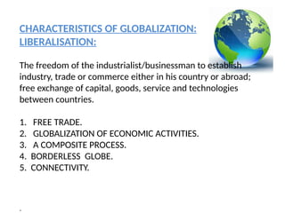 CHARACTERISTICS OF GLOBALIZATION:
LIBERALISATION:
The freedom of the industrialist/businessman to establish
industry, trade or commerce either in his country or abroad;
free exchange of capital, goods, service and technologies
between countries.
1. FREE TRADE.
2. GLOBALIZATION OF ECONOMIC ACTIVITIES.
3. A COMPOSITE PROCESS.
4. BORDERLESS GLOBE.
5. CONNECTIVITY.
.
 