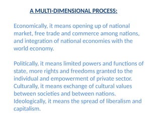 A MULTI-DIMENSIONAL PROCESS:
Economically, it means opening up of national
market, free trade and commerce among nations,
and integration of national economies with the
world economy.
Politically, it means limited powers and functions of
state, more rights and freedoms granted to the
individual and empowerment of private sector.
Culturally, it means exchange of cultural values
between societies and between nations.
Ideologically, it means the spread of liberalism and
capitalism.
 