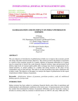 International Journal of Management (IJM), ISSN 0976 – 6502(Print), ISSN 0976 –(IJM)
     INTERNATIONAL JOURNAL OF MANAGEMENT 6510(Online),
Volume 3, Issue 3, September- December (2012)
ISSN 0976 – 6367(Print)
ISSN 0976 – 6375(Online)
Volume 3, Issue 3, September- December (2012), pp. 17-24
                                                                                IJM
© IAEME: www.iaeme.com/ijm.html                                           ©IAEME
Journal Impact Factor (2012): 3.5420 (Calculated by GISI)
www.jifactor.com




     GLOBALIZATION AND ITS IMPACT ON INDIA’S PETROLEUM
                         EXPORTS

                                           J.P.Sreeja,
                                      Research Scholar,
                      P.G. Department of Economics and Research Centre,
                                S.T. Hindu College, Nagercoil
                                e-mail: jpsreeja26@gmail.com

                                 Dr.A.Meenakshi Sundara Rajan,
                                           Principal,
                                       S.T.Hindu College,
                                           Nagercoil

ABSTRACT

The core objective of introduction of globalization in India was to improve the economic growth
rate along with other macroeconomic objectives. The current account in the balance of payments
is a mirror of the economic growth of a country. Balance of payments difficulties in a country
may be created due to factors like weak domestic financial systems; large and persistent fiscal
deficits; high levels of external and/or public debt; exchange rates fixed at inappropriate levels;
natural disasters; or armed conflicts or a sudden and strong increase in the price of key
commodities such as food and fuel. The trade in oil and oil products have had a significant role
in India’s trade. The objective of the paper is to analyze the impact of globalization on the export
of petroleum in India’s balance of payments.

Keywords: globalization, balance of payments, petroleum products, crude oil, multilateral
funding agencies, foreign trade

INTRODUCTION

Indian economy has been subject to continuous financial shocks, price hikes in petroleum and
related products and inflationary conditions in the recent years. A macroeconomic crisis in India
has usually been dominated by balance of payments difficulties and has forced the country to
devalue its currency either by external or internal factors in 1965-67, the early 1980s and 1991.

                                                17
 