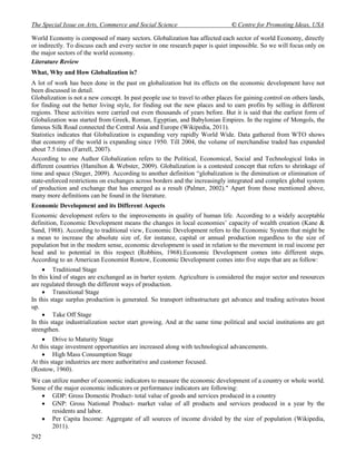 The Special Issue on Arts, Commerce and Social Science                         © Centre for Promoting Ideas, USA

World Economy is composed of many sectors. Globalization has affected each sector of world Economy, directly
or indirectly. To discuss each and every sector in one research paper is quiet impossible. So we will focus only on
the major sectors of the world economy.
Literature Review
What, Why and How Globalization is?
A lot of work has been done in the past on globalization but its effects on the economic development have not
been discussed in detail.
Globalization is not a new concept. In past people use to travel to other places for gaining control on others lands,
for finding out the better living style, for finding out the new places and to earn profits by selling in different
regions. These activities were carried out even thousands of years before. But it is said that the earliest form of
Globalization was started from Greek, Roman, Egyptian, and Babylonian Empires. In the regime of Mongols, the
famous Silk Road connected the Central Asia and Europe (Wikipedia, 2011).
Statistics indicates that Globalization is expanding very rapidly World Wide. Data gathered from WTO shows
that economy of the world is expanding since 1950. Till 2004, the volume of merchandise traded has expanded
about 7.5 times (Farrell, 2007).
According to one Author Globalization refers to the Political, Economical, Social and Technological links in
different countries (Hamilton & Webster, 2009). Globalization is a contested concept that refers to shrinkage of
time and space (Steger, 2009). According to another definition “globalization is the diminution or elimination of
state-enforced restrictions on exchanges across borders and the increasingly integrated and complex global system
of production and exchange that has emerged as a result (Palmer, 2002)." Apart from those mentioned above,
many more definitions can be found in the literature.
Economic Development and its Different Aspects
Economic development refers to the improvements in quality of human life. According to a widely acceptable
definition, Economic Development means the changes in local economies’ capacity of wealth creation (Kane &
Sand, 1988). According to traditional view, Economic Development refers to the Economic System that might be
a mean to increase the absolute size of, for instance, capital or annual production regardless to the size of
population but in the modern sense, economic development is used in relation to the movement in real income per
head and to potential in this respect (Robbins, 1968).Economic Development comes into different steps.
According to an American Economist Rostow, Economic Development comes into five steps that are as follow:
     Traditional Stage
In this kind of stages are exchanged as in barter system. Agriculture is considered the major sector and resources
are regulated through the different ways of production.
     Transitional Stage
In this stage surplus production is generated. So transport infrastructure get advance and trading activates boost
up.
     Take Off Stage
In this stage industrialization sector start growing. And at the same time political and social institutions are get
strengthen.
     Drive to Maturity Stage
At this stage investment opportunities are increased along with technological advancements.
     High Mass Consumption Stage
At this stage industries are more authoritative and customer focused.
(Rostow, 1960).
We can utilize number of economic indicators to measure the economic development of a country or whole world.
Some of the major economic indicators or performance indicators are following:
    GDP: Gross Domestic Product- total value of goods and services produced in a country
    GNP: Gross National Product- market value of all products and services produced in a year by the
       residents and labor.
    Per Capita Income: Aggregate of all sources of income divided by the size of population (Wikipedia,
       2011).
292
 