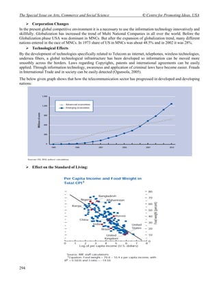 The Special Issue on Arts, Commerce and Social Science                       © Centre for Promoting Ideas, USA

      Corporation Changes
In the present global competitive environment it is a necessary to use the information technology innovatively and
skillfully. Globalization has increased the trend of Multi National Companies in all over the world. Before the
Globalization phase USA was dominant in MNCs. But after the expansion of globalization trend, many different
nations entered in the race of MNCs. In 1973 share of US in MNCs was about 48.5% and in 2002 it was 28%.
      Technological Effects
By the development of technologies specifically related to Telecom as internet, telephones, wireless technologies,
undersea fibers, a global technological infrastructure has been developed so information can be moved more
smoothly across the borders. Laws regarding Copyrights, patents and international agreements can be easily
applied. Through information technology, awareness and application of criminal laws have become easier. Frauds
in International Trade and in society can be easily detected (Ogunsola, 2005).
The below given graph shows that how the telecommunication sector has progressed in developed and developing
nations:




       Effect on the Standard of Living:




294
 