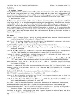 The Special Issue on Arts, Commerce and Social Science                        © Centre for Promoting Ideas, USA
(Teal, 2007)
     Cultural Changes
Through the development of Globalization world is getting into an identical culture that is understood by every
nation, we may call it intermixing of the cultures. People of world especially people of rich countries are getting
less conscious about their nations cultures and they have started emerging in world culture. Globalization has
resulted in increasing the diversity and boosting telecom and tourism sector of the world (Nigam, 2009).
     Environmental Effects
On the one hand globalization has resulted in making the man more interested toward its planet in which he is
living and its ecology i.e. its environment through the technological advancements. But on the other hand it is
considered that with the growth of Transport has resulted in destruction of Ozone layer and many species on the
earth. For the economic development every country has to pass from the dirty stage of industrialization which
results in the extraction of poisonous material and harmful wastes that are dangerous for the human’s health. But
it is considered that these things are necessary to come along with the developments in living standards of humans
(Nigam, 2009). But in spite all these adverse facts, Globalization has become an unavoidable necessity for
Economic Development.

References
Angell, N. (1911). The great illusion; a study of the relation of military power in nations to their economic and
        social advantage. New York, London: G. P. Putnam's Sons.
Bell, C. (1987). Development Economics. In M. M. John Eatwell, The New Palgrave: A Dictionary of Economics
         (Vol. 1, pp. 818, 825). Lindau, Germany: Pelgrave Mcmillian.
Crystal, D. (2004). English as Global Language. Cambridge: Cambridge University Press.
EuroStat. (2007). Euro Indicator, Selected Readings, Focus on: Measuring Globalization. Luxembourg:
       Eurpoean Commission.
Farrell, R. R. (2007, February 23). The Future of Globalization. Retrieved September 26, 2011, from Website of
         The Real Truth, Magazine: http://www.realtruth.org/articles/070223-001-globalization.html
Firedman, T. L. (2008). The Dell Theory of Conflict Prevention. In T. L. Friedman, The World is Flat (p. 49).
       Boston: Bedford: Emerging A Reader. Ed. Barclay Barrios.
Geoff Riley, E. C. (2006, September 1). A2 Macroeconomics / International Economy. Retrieved September 27,
       2011, from Tutor 2 u: http://tutor2u.net/economics/revision-notes/a2-macro-globalisation-effects.html
Habib-ur-Rehman. (2010). PAKISTAN ECONOMIC SURVEY 2009-10 . Islamabad: Ministry of Finance,
       Government of Pakistan.
Hamilton, L., & Webster, P. (2009). The International Business Enviroment. New York: Oxford Univeristy Press.
Harrison, A. (2006). GLOBALIZATION AND POVERTY. Cambridge: NATIONAL BUREAU OF ECONOMIC
        RESEARCH.
Henderson, D. R. (2007). The Concise Encyclopedia of Economics. Califronia: Liberty Fund.
Hill, C. W. (2009). International Business. New York: McGraw-Hill.
Horowitz, S. (2004). Restarting Globalization after World War II; Structure, Coalitions, and the Cold War.
       Comparative Political Studies , 37, 127-151.
Imade, L. O. (2003, August 01). Globalization. Retrieved August 09, 2011, from Web Site on Globalization:
       http://globalization.icaap.org/content/v3.1/01_imade.html
IMF Center. (2005). Ten Basic Questions about Globalization. Washington D.C.: International Monetary Fund.
International Monetary Fund (IMF). (2008). Glossory of Foreign Direct Investment Terms. Geneva: IMF.
International Monetary Fund. (2007). World Economic Output; Globalization and Inequality. Washington D.C.:
         Interantion Monetary fund; World Economic and Financial Surveys.
Intriligator, M. D. (2003). Globalization of the World Economy: Potential Benefits and Costs and A net
         Assessment. Los Angeles: Milken Institute.
296
 