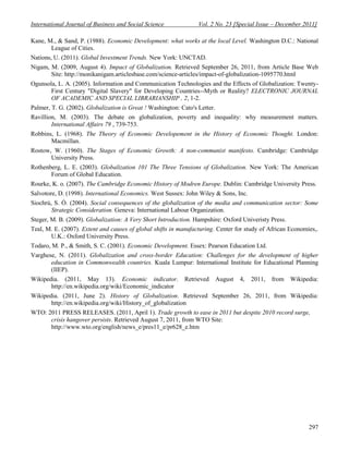 International Journal of Business and Social Science              Vol. 2 No. 23 [Special Issue – December 2011]

Kane, M., & Sand, P. (1988). Economic Development: what works at the local Level. Washington D.C.: National
       League of Cities.
Nations, U. (2011). Global Investment Trends. New York: UNCTAD.
Nigam, M. (2009, August 4). Impact of Globalization. Retrieved September 26, 2011, from Article Base Web
       Site: http://monikanigam.articlesbase.com/science-articles/impact-of-globalization-1095770.html
Ogunsola, L. A. (2005). Information and Communication Technologies and the Effects of Globalization: Twenty-
       First Century "Digital Slavery" for Developing Countries--Myth or Reality? ELECTRONIC JOURNAL
       OF ACADEMIC AND SPECIAL LIBRARIANSHIP , 2, 1-2.
Palmer, T. G. (2002). Globalization is Great ! Washington: Cato's Letter.
Ravillion, M. (2003). The debate on globalization, poverty and inequality: why measurement matters.
        International Affairs 79 , 739-753.
Robbins, L. (1968). The Theory of Economic Developement in the History of Economic Thought. London:
       Macmillan.
Rostow, W. (1960). The Stages of Economic Growth: A non-communist manifesto. Cambridge: Cambridge
       University Press.
Rothenberg, L. E. (2003). Globalization 101 The Three Tensions of Globalization. New York: The American
       Forum of Global Education.
Rourke, K. o. (2007). The Cambridge Economic History of Modren Europe. Dublin: Cambridge University Press.
Salvotore, D. (1998). International Economics. West Sussex: John Wiley & Sons, Inc.
Siochrú, S. Ó. (2004). Social consequences of the globalization of the media and communication sector: Some
        Strategic Consideration. Geneva: International Labour Organization.
Steger, M. B. (2009). Globalization: A Very Short Introduction. Hampshire: Oxford Univeristy Press.
Teal, M. E. (2007). Extent and causes of global shifts in manufacturing. Center for study of African Economies,.
        U.K.: Oxford University Press.
Todaro, M. P., & Smith, S. C. (2001). Economic Development. Essex: Pearson Education Ltd.
Varghese, N. (2011). Globalization and cross-border Education: Challenges for the development of higher
       education in Commonwealth countries. Kuala Lumpur: International Institute for Educational Planning
       (IIEP).
Wikipedia. (2011, May 13). Economic indicator.              Retrieved       August   4,   2011,   from   Wikipedia:
       http://en.wikipedia.org/wiki/Economic_indicator
Wikipedia. (2011, June 2). History of Globalization. Retrieved September 26, 2011, from Wikipedia:
       http://en.wikipedia.org/wiki/History_of_globalization
WTO: 2011 PRESS RELEASES. (2011, April 1). Trade growth to ease in 2011 but despite 2010 record surge,
      crisis hangover persists. Retrieved August 7, 2011, from WTO Site:
      http://www.wto.org/english/news_e/pres11_e/pr628_e.htm




                                                                                                               297
 