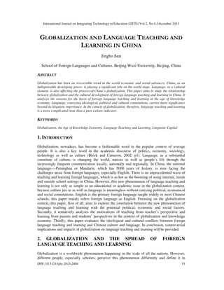 International Journal on Integrating Technology in Education (IJITE) Vol.2, No.4, December 2013

GLOBALIZATION AND LANGUAGE TEACHING AND
LEARNING IN CHINA
Jingbo Sun
School of Foreign Languages and Cultures, Beijing Wuzi University, Beijing, China

ABSTRACT
Globalization has been an irreversible trend in the world economic and social advances. China, as an
indispensable developing power, is playing a significant role on the world stage. Language, as a cultural
element, is also affecting the process of China’s globalization. This paper aims to study the relationship
between globalization and the cultural development of foreign language teaching and learning in China. It
analyzes the reasons for the boost of foreign language teaching and learning in the age of knowledge
economy. Language, conveying ideological, political and cultural connotations, carries more significance
beyond its linguistic importance. In the context of globalization, therefore, language teaching and learning
is a more complicated issue than a pure culture indicator.

KEYWORDS
Globalization, the Age of Knowledge Economy, Language Teaching and Learning, Linguistic Capital

1. INTRODUCTION
Globalization, nowadays, has become a fashionable word in the popular context of average
people. It is also a key word in the academic discourse of politics, economy, sociology,
technology as well as culture (Block and Cameron, 2002: p1). Language, as a substantial
constitute of culture, is changing the world, nations as well as people’s life through the
increasingly frequent communication locally, nationally and regionally. In China, the national
language----Putonghua or Mandarin, which has 5000 years of history, is now facing the
challenges arose from foreign languages, especially English. There is an unprecedented wave of
teaching and learning foreign languages, which is as hot as the booming of using internet, inside
and outside school settings in China. However, this new phenomenon of language teaching and
learning is not only as simple as an educational or academic issue in the globalization context,
because culture per se as well as language is meaningless without carrying political, economical
and social connotations. English is the primary foreign language taught widely in most Chinese
schools, this paper mainly refers foreign language as English. Focusing on the globalization
context, this paper, first of all, aims to explore the correlation between the new phenomenon of
language teaching and learning with the potential political, economic and social factors.
Secondly, it tentatively analyses the motivations of teaching from teacher’s perspective and
learning from parents and students’ perspectives in the context of globalization and knowledge
economy. Thirdly, this paper evaluates the ideological and cultural conflicts between foreign
language teaching and learning and Chinese culture and language. In conclusion, controversial
implications and impacts of globalization on language teaching and learning will be provided.

2. GLOBALIZATION AND THE SPREAD
LANGAUGE TEACHING AND LEARNING

OF

FOREIGN

Globalization is a worldwide phenomenon happening in the scale of all the nations. However,
different people, especially scholars, perceive this phenomenon differently and define it in
DOI :10.5121/ijite.2013.2404

35

 