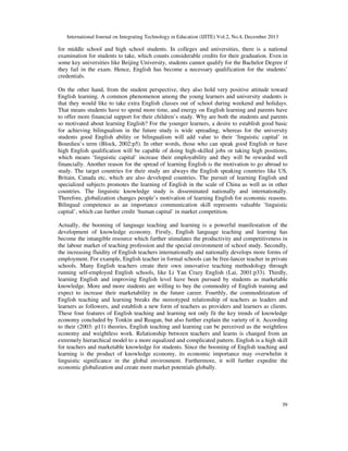 International Journal on Integrating Technology in Education (IJITE) Vol.2, No.4, December 2013

for middle school and high school students. In colleges and universities, there is a national
examination for students to take, which counts considerable credits for their graduation. Even in
some key universities like Beijing University, students cannot qualify for the Bachelor Degree if
they fail in the exam. Hence, English has become a necessary qualification for the students’
credentials.
On the other hand, from the student perspective, they also hold very positive attitude toward
English learning. A common phenomenon among the young learners and university students is
that they would like to take extra English classes out of school during weekend and holidays.
That means students have to spend more time, and energy on English learning and parents have
to offer more financial support for their children’s study. Why are both the students and parents
so motivated about learning English? For the younger learners, a desire to establish good basic
for achieving bilingualism in the future study is wide spreading, whereas for the university
students good English ability or bilingualism will add value to their ‘linguistic capital’ in
Bourdieu’s term (Block, 2002:p5). In other words, those who can speak good English or have
high English qualification will be capable of doing high-skilled jobs or taking high positions,
which means ‘linguistic capital’ increase their employability and they will be rewarded well
financially. Another reason for the spread of learning English is the motivation to go abroad to
study. The target countries for their study are always the English speaking countries like US,
Britain, Canada etc, which are also developed countries. The pursuit of learning English and
specialized subjects promotes the learning of English in the scale of China as well as in other
countries. The linguistic knowledge study is disseminated nationally and internationally.
Therefore, globalization changes people’s motivation of learning English for economic reasons.
Bilingual competence as an importance communication skill represents valuable ‘linguistic
capital’, which can further credit ‘human capital’ in market competition.
Actually, the booming of language teaching and learning is a powerful manifestation of the
development of knowledge economy. Firstly, English language teaching and learning has
become the intangible resource which further stimulates the productivity and competitiveness in
the labour market of teaching profession and the special environment of school study. Secondly,
the increasing fluidity of English teachers internationally and nationally develops more forms of
employment. For example, English teacher in formal schools can be free-lancer teacher in private
schools. Many English teachers create their own innovative teaching methodology through
running self-employed English schools, like Li Yan Crazy English (Lai, 2001:p33). Thirdly,
learning English and improving English level have been pursued by students as marketable
knowledge. More and more students are willing to buy the commodity of English training and
expect to increase their marketability in the future career. Fourthly, the commoditization of
English teaching and learning breaks the stereotyped relationship of teachers as leaders and
learners as followers, and establish a new form of teachers as providers and learners as clients.
These four features of English teaching and learning not only fit the key trends of knowledge
economy concluded by Tonkin and Reagan, but also further explain the variety of it. According
to their (2003: p11) theories, English teaching and learning can be perceived as the weightless
economy and weightless work. Relationship between teachers and learns is changed from an
extremely hierarchical model to a more equalized and complicated pattern. English is a high skill
for teachers and marketable knowledge for students. Since the booming of English teaching and
learning is the product of knowledge economy, its economic importance may overwhelm it
linguistic significance in the global environment. Furthermore, it will further expedite the
economic globalization and create more market potentials globally.

39

 