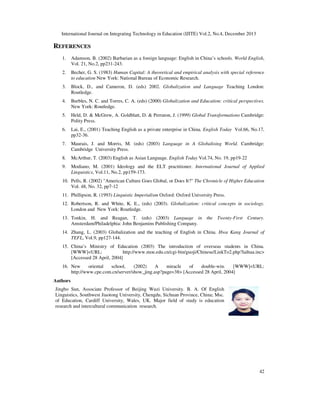 International Journal on Integrating Technology in Education (IJITE) Vol.2, No.4, December 2013

REFERENCES
1.

Adamson, B. (2002) Barbarian as a foreign language: English in China’s schools. World English,
Vol. 21, No.2, pp231-243.

2.

Becher, G. S. (1983) Human Capital: A theoretical and empirical analysis with special reference
to education New York: National Bureau of Economic Research.

3.

Block, D., and Cameron, D. (eds) 2002. Globalization and Language Teaching London:
Routledge.

4.

Burbles, N. C. and Torres, C. A. (eds) (2000) Globalization and Education: critical perspectives.
New York: Routledge.

5.

Held, D. & McGrew, A. Goldblatt, D. & Perraton, J. (1999) Global Transformations Cambridge:
Polity Press.

6.

Lai, E., (2001) Teaching English as a private enterprise in China. English Today Vol.66, No.17,
pp32-36.

7.

Maurais, J. and Morris, M. (eds) (2003) Language in A Globalising World. Cambridge:
Cambridge University Press.

8.

McArthur, T. (2003) English as Asian Language. English Today Vol.74, No. 19, pp19-22

9.

Modiano, M. (2001) Ideology and the ELT practitioner. International Journal of Applied
Linguistics, Vol.11, No.2, pp159-173.

10. Pells, R. (2002) "American Culture Goes Global, or Does It?" The Chronicle of Higher Education
Vol. 48, No. 32, pp7-12
11. Phillipson, R. (1993) Linguistic Imperialism Oxford: Oxford University Press.
12. Robertson, R. and White, K. E., (eds) (2003). Globalization: critical concepts in sociology.
London and New York: Routledge.
13. Tonkin, H. and Reagan, T. (eds) (2003) Language in the Twenty-First Century.
Amsterdam/Philadelphia: John Benjamins Publishing Company.
14. Zhang, L. (2003) Globalization and the teaching of English in China. Hwa Kang Journal of
TEFL, Vol.9, pp127-144.
15. China’s Ministry of Education (2003) The introduction of overseas students in China.
[WWW]<URL:
http://www.moe.edu.cn/cgi-bin/guoji/Chinese/LinkTo2.php?laihua.inc>
[Accessed 28 April, 2004]
16. New
oriental
school,
(2002)
A
miracle
of
double-win.
[WWW]<URL:
http://www.cpe.com.cn/server/show_jing.asp?page=38> [Accessed 28 April, 2004]
Authors
Jingbo Sun, Associate Professor of Beijing Wuzi University. B. A. Of English
Linguistics, Southwest Jiaotong University, Chengdu, Sichuan Province, China; Msc.
of Education, Cardiff University, Wales, UK. Major field of study is education
research and intercultural communication research.

42

 