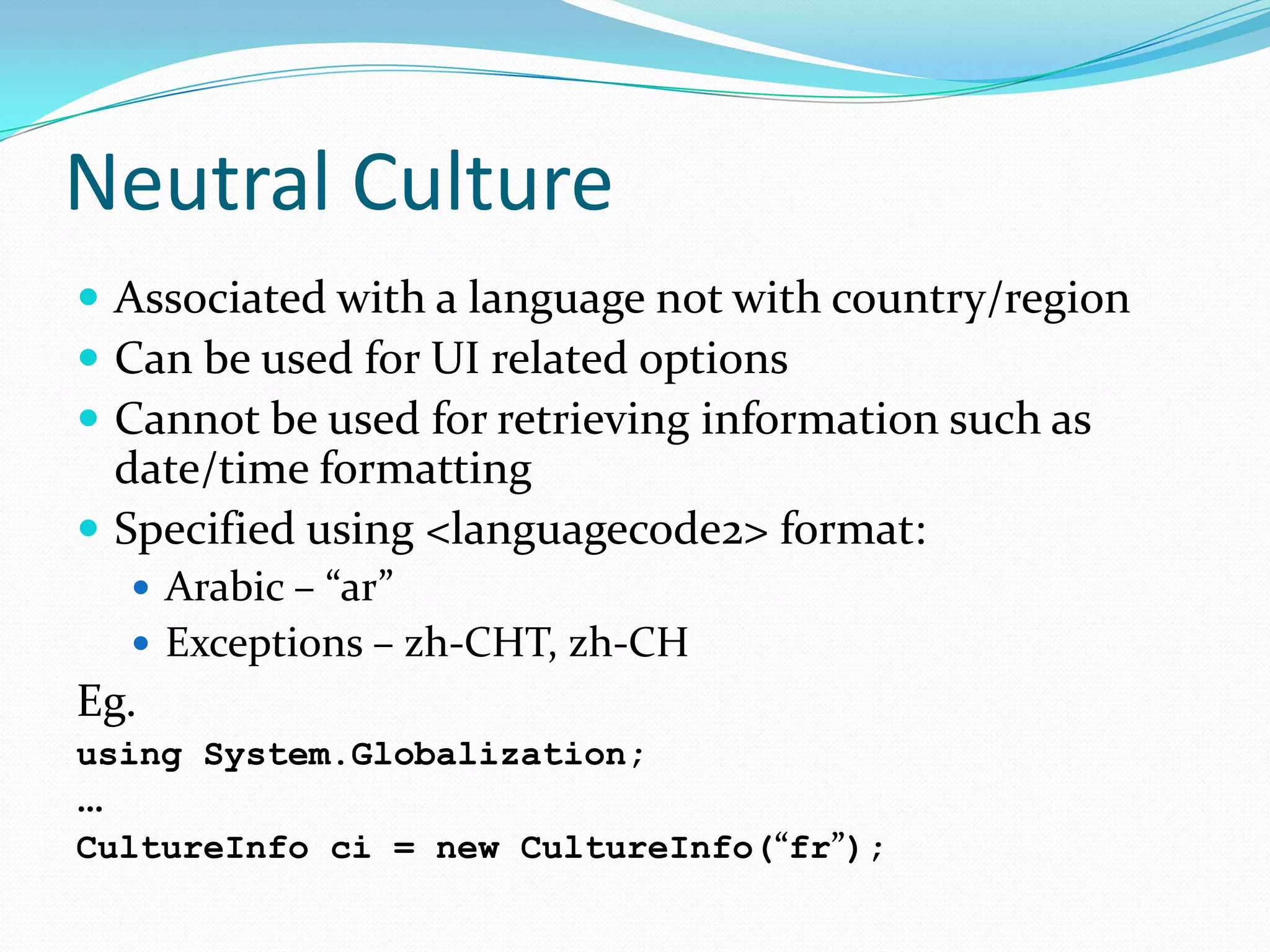 Neutral Culture
 Associated with a language not with country/region
 Can be used for UI related options
 Cannot be used for retrieving information such as
  date/time formatting
 Specified using <languagecode2> format:
   Arabic – “ar”
   Exceptions – zh-CHT, zh-CH
Eg.
using System.Globalization;
…
CultureInfo ci = new CultureInfo(“fr”);
 