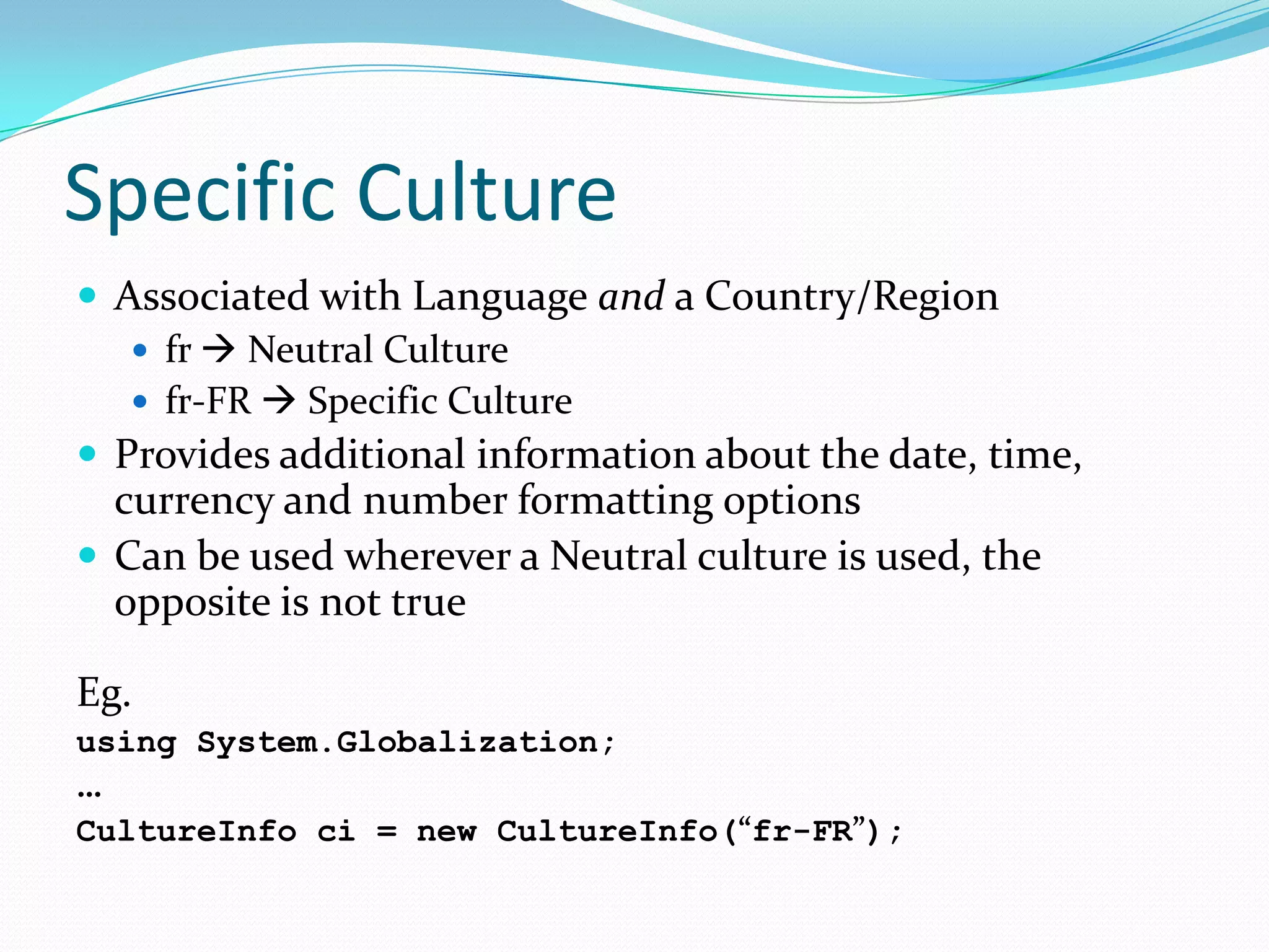 Specific Culture
 Associated with Language and a Country/Region
    fr  Neutral Culture
    fr-FR  Specific Culture
 Provides additional information about the date, time,
  currency and number formatting options
 Can be used wherever a Neutral culture is used, the
  opposite is not true

Eg.
using System.Globalization;
…
CultureInfo ci = new CultureInfo(“fr-FR”);
 
