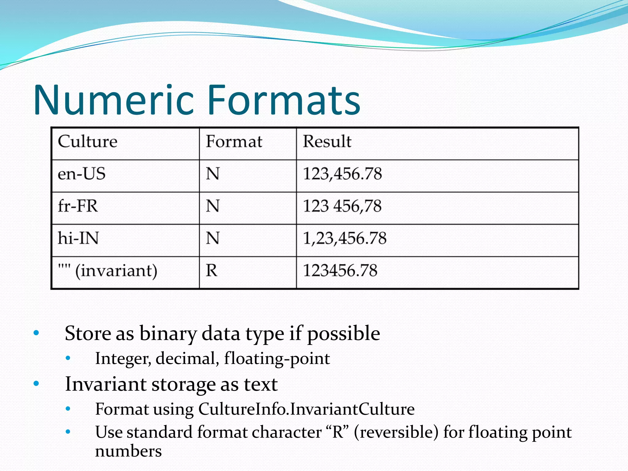 Numeric Formats



•   Store as binary data type if possible
    •   Integer, decimal, floating-point
•   Invariant storage as text
    •   Format using CultureInfo.InvariantCulture
    •   Use standard format character “R” (reversible) for floating point
        numbers
 