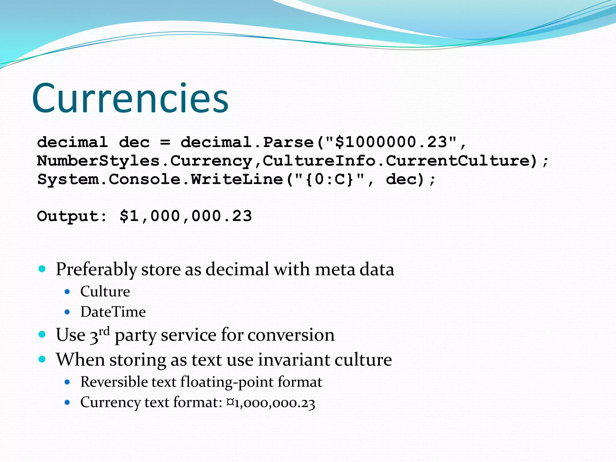 Currencies
decimal dec = decimal.Parse("$1000000.23",
NumberStyles.Currency,CultureInfo.CurrentCulture);
System.Console.WriteLine("{0:C}", dec);

Output: $1,000,000.23


 Preferably store as decimal with meta data
    Culture
    DateTime
 Use 3rd party service
                      for conversion
 When storing as text use invariant culture
    Reversible text floating-point format
    Currency text format: ¤1,000,000.23
 