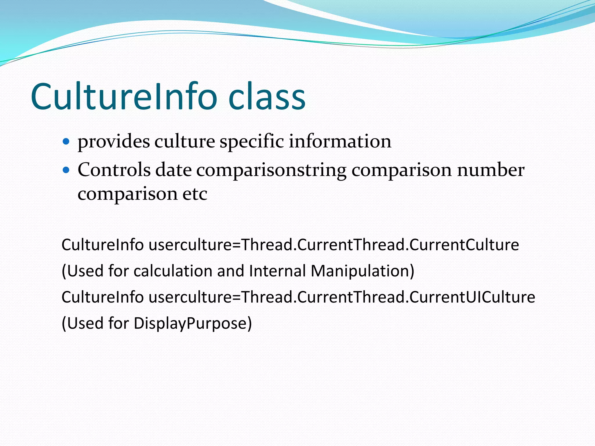 CultureInfo class
  provides culture specific information
  Controls date comparisonstring comparison number
   comparison etc

 CultureInfo userculture=Thread.CurrentThread.CurrentCulture
 (Used for calculation and Internal Manipulation)
 CultureInfo userculture=Thread.CurrentThread.CurrentUICulture
 (Used for DisplayPurpose)
 